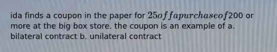 ida finds a coupon in the paper for 25 off a purchase of200 or more at the big box store. the coupon is an example of a. bilateral contract b. unilateral contract