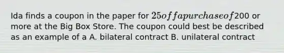 Ida finds a coupon in the paper for 25 off a purchase of200 or more at the Big Box Store. The coupon could best be described as an example of a A. bilateral contract B. unilateral contract