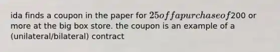 ida finds a coupon in the paper for 25 off a purchase of200 or more at the big box store. the coupon is an example of a (unilateral/bilateral) contract