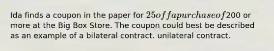 Ida finds a coupon in the paper for 25 off a purchase of200 or more at the Big Box Store. The coupon could best be described as an example of a bilateral contract. unilateral contract.