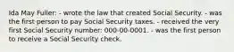 Ida May Fuller: - wrote the law that created Social Security. - was the first person to pay Social Security taxes. - received the very first Social Security number: 000-00-0001. - was the first person to receive a Social Security check.