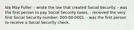 Ida May Fuller: - wrote the law that created Social Security. - was the first person to pay Social Security taxes. - received the very first Social Security number: 000-00-0001. - was the first person to receive a Social Security check.