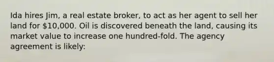 Ida hires Jim, a real estate broker, to act as her agent to sell her land for 10,000. Oil is discovered beneath the land, causing its market value to increase one hundred-fold. The agency agreement is likely: