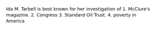 Ida M. Tarbell is best known for her investigation of 1. McClure's magazine. 2. Congress 3. Standard Oil Trust. 4. poverty in America
