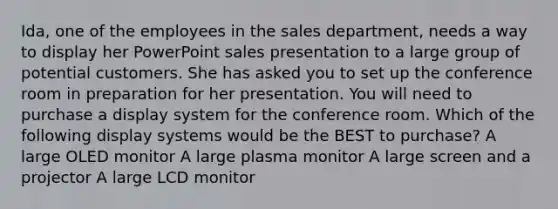 Ida, one of the employees in the sales department, needs a way to display her PowerPoint sales presentation to a large group of potential customers. She has asked you to set up the conference room in preparation for her presentation. You will need to purchase a display system for the conference room. Which of the following display systems would be the BEST to purchase? A large OLED monitor A large plasma monitor A large screen and a projector A large LCD monitor