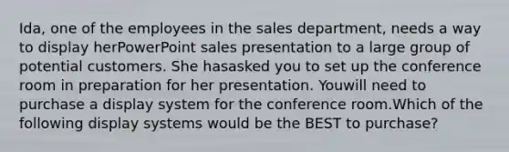 Ida, one of the employees in the sales department, needs a way to display herPowerPoint sales presentation to a large group of potential customers. She hasasked you to set up the conference room in preparation for her presentation. Youwill need to purchase a display system for the conference room.Which of the following display systems would be the BEST to purchase?