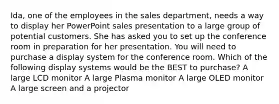 Ida, one of the employees in the sales department, needs a way to display her PowerPoint sales presentation to a large group of potential customers. She has asked you to set up the conference room in preparation for her presentation. You will need to purchase a display system for the conference room. Which of the following display systems would be the BEST to purchase? A large LCD monitor A large Plasma monitor A large OLED monitor A large screen and a projector