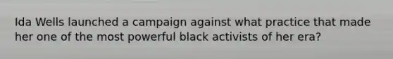 Ida Wells launched a campaign against what practice that made her one of the most powerful black activists of her era?