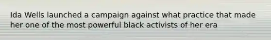 Ida Wells launched a campaign against what practice that made her one of the most powerful black activists of her era