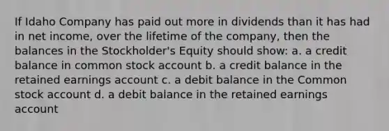 If Idaho Company has paid out more in dividends than it has had in net income, over the lifetime of the company, then the balances in the Stockholder's Equity should show: a. a credit balance in common stock account b. a credit balance in the retained earnings account c. a debit balance in the Common stock account d. a debit balance in the retained earnings account