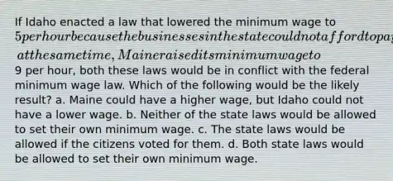 If Idaho enacted a law that lowered the minimum wage to 5 per hour because the businesses in the state could not afford to pay the higher wage and, at the same time, Maine raised its minimum wage to9 per hour, both these laws would be in conflict with the federal minimum wage law. Which of the following would be the likely result? a. Maine could have a higher wage, but Idaho could not have a lower wage. b. Neither of the state laws would be allowed to set their own minimum wage. c. The state laws would be allowed if the citizens voted for them. d. Both state laws would be allowed to set their own minimum wage.