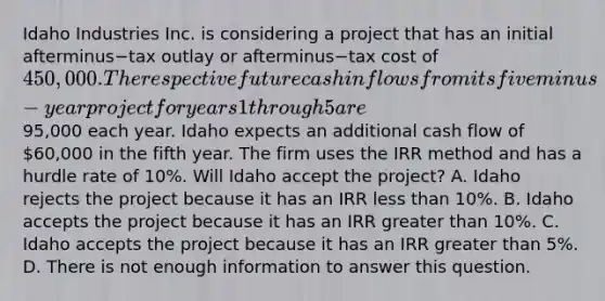 Idaho Industries Inc. is considering a project that has an initial afterminus−tax outlay or afterminus−tax cost of​ 450,000. The respective future cash inflows from its fiveminus−year project for years 1 through 5 are​95,000 each year. Idaho expects an additional cash flow of​ 60,000 in the fifth year. The firm uses the IRR method and has a hurdle rate of​ 10%. Will Idaho accept the​ project? A. Idaho rejects the project because it has an IRR less than​ 10%. B. Idaho accepts the project because it has an IRR greater than​ 10%. C. Idaho accepts the project because it has an IRR greater than​ 5%. D. There is not enough information to answer this question.