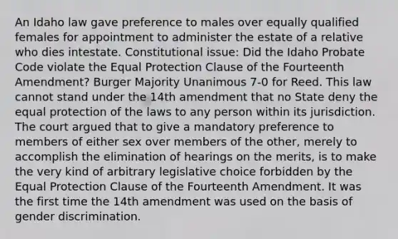 An Idaho law gave preference to males over equally qualified females for appointment to administer the estate of a relative who dies intestate. Constitutional issue: Did the Idaho Probate Code violate the Equal Protection Clause of the Fourteenth Amendment? Burger Majority Unanimous 7-0 for Reed. This law cannot stand under the 14th amendment that no State deny the equal protection of the laws to any person within its jurisdiction. The court argued that to give a mandatory preference to members of either sex over members of the other, merely to accomplish the elimination of hearings on the merits, is to make the very kind of arbitrary legislative choice forbidden by the Equal Protection Clause of the Fourteenth Amendment. It was the first time the 14th amendment was used on the basis of gender discrimination.