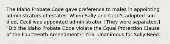 The Idaho Probate Code gave preference to males in appointing administrators of estates. When Sally and Cecil's adopted son died, Cecil was appointed administrator. [They were separated.] "Did the Idaho Probate Code violate the Equal Protection Clause of the Fourteenth Amendment?" YES. Unanimous for Sally Reed.