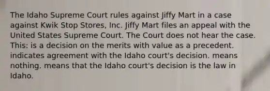 The Idaho Supreme Court rules against Jiffy Mart in a case against Kwik Stop Stores, Inc. Jiffy Mart files an appeal with the United States Supreme Court. The Court does not hear the case. This: is a decision on the merits with value as a precedent. indicates agreement with the Idaho court's decision. means nothing. means that the Idaho court's decision is the law in Idaho.