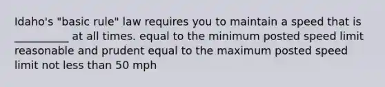 Idaho's "basic rule" law requires you to maintain a speed that is __________ at all times. equal to the minimum posted speed limit reasonable and prudent equal to the maximum posted speed limit not less than 50 mph