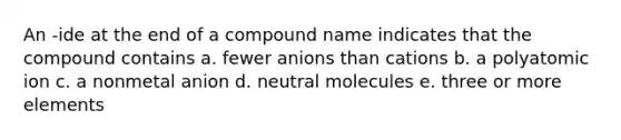 An -ide at the end of a compound name indicates that the compound contains a. fewer anions than cations b. a polyatomic ion c. a nonmetal anion d. neutral molecules e. three or more elements