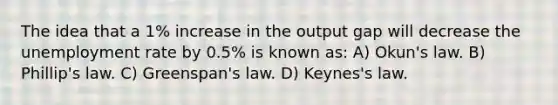 The idea that a 1% increase in the output gap will decrease the unemployment rate by 0.5% is known as: A) Okun's law. B) Phillip's law. C) Greenspan's law. D) Keynes's law.