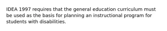 IDEA 1997 requires that the general education curriculum must be used as the basis for planning an instructional program for students with disabilities.