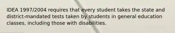 IDEA 1997/2004 requires that every student takes the state and district-mandated tests taken by students in general education classes, including those with disabilities.