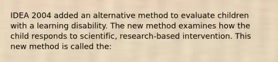 IDEA 2004 added an alternative method to evaluate children with a learning disability. The new method examines how the child responds to scientific, research-based intervention. This new method is called the: