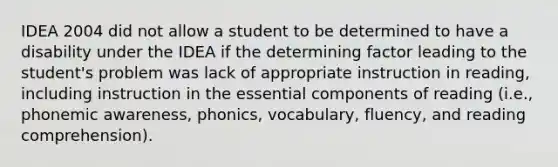 IDEA 2004 did not allow a student to be determined to have a disability under the IDEA if the determining factor leading to the student's problem was lack of appropriate instruction in reading, including instruction in the essential components of reading (i.e., phonemic awareness, phonics, vocabulary, fluency, and reading comprehension).