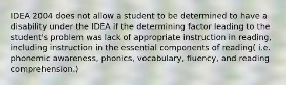 IDEA 2004 does not allow a student to be determined to have a disability under the IDEA if the determining factor leading to the student's problem was lack of appropriate instruction in reading, including instruction in the essential components of reading( i.e. phonemic awareness, phonics, vocabulary, fluency, and reading comprehension.)