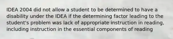 IDEA 2004 did not allow a student to be determined to have a disability under the IDEA if the determining factor leading to the student's problem was lack of appropriate instruction in reading, including instruction in the essential components of reading