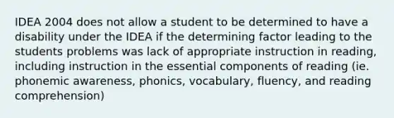 IDEA 2004 does not allow a student to be determined to have a disability under the IDEA if the determining factor leading to the students problems was lack of appropriate instruction in reading, including instruction in the essential components of reading (ie. phonemic awareness, phonics, vocabulary, fluency, and reading comprehension)