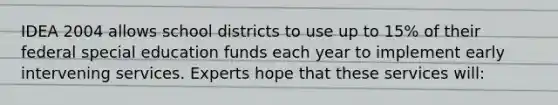 IDEA 2004 allows school districts to use up to 15% of their federal special education funds each year to implement early intervening services. Experts hope that these services will: