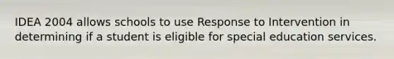 IDEA 2004 allows schools to use Response to Intervention in determining if a student is eligible for special education services.