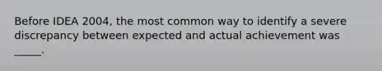 Before IDEA 2004, the most common way to identify a severe discrepancy between expected and actual achievement was _____.