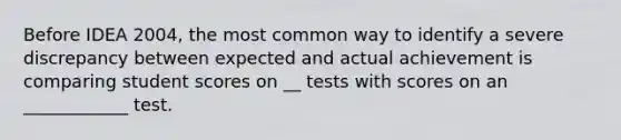 Before IDEA 2004, the most common way to identify a severe discrepancy between expected and actual achievement is comparing student scores on __ tests with scores on an ____________ test.