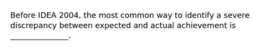 Before IDEA 2004, the most common way to identify a severe discrepancy between expected and actual achievement is _______________.