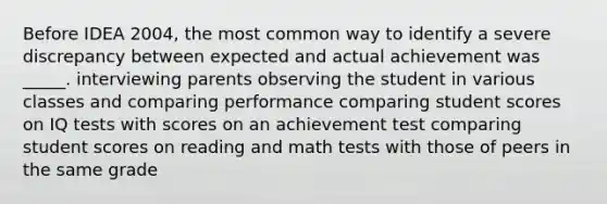 Before IDEA 2004, the most common way to identify a severe discrepancy between expected and actual achievement was _____. interviewing parents observing the student in various classes and comparing performance comparing student scores on IQ tests with scores on an achievement test comparing student scores on reading and math tests with those of peers in the same grade