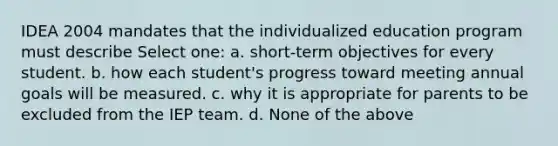 IDEA 2004 mandates that the individualized education program must describe Select one: a. short-term objectives for every student. b. how each student's progress toward meeting annual goals will be measured. c. why it is appropriate for parents to be excluded from the IEP team. d. None of the above