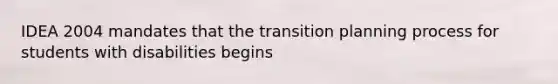 IDEA 2004 mandates that the transition planning process for students with disabilities begins