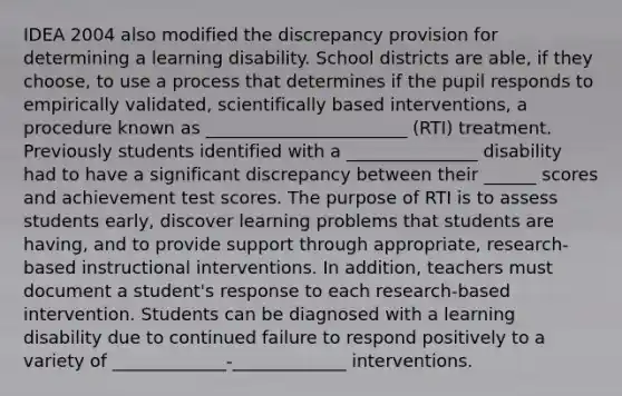 IDEA 2004 also modified the discrepancy provision for determining a learning disability. School districts are able, if they choose, to use a process that determines if the pupil responds to empirically validated, scientifically based interventions, a procedure known as _______________________ (RTI) treatment. Previously students identified with a _______________ disability had to have a significant discrepancy between their ______ scores and achievement test scores. The purpose of RTI is to assess students early, discover learning problems that students are having, and to provide support through appropriate, research-based instructional interventions. In addition, teachers must document a student's response to each research-based intervention. Students can be diagnosed with a learning disability due to continued failure to respond positively to a variety of _____________-_____________ interventions.