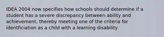 IDEA 2004 now specifies how schools should determine if a student has a severe discrepancy between ability and achievement, thereby meeting one of the criteria for identficiation as a child with a learning disability