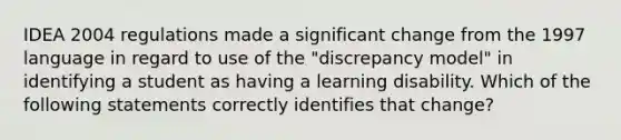 IDEA 2004 regulations made a significant change from the 1997 language in regard to use of the "discrepancy model" in identifying a student as having a learning disability. Which of the following statements correctly identifies that change?