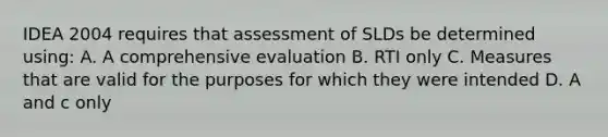 IDEA 2004 requires that assessment of SLDs be determined using: A. A comprehensive evaluation B. RTI only C. Measures that are valid for the purposes for which they were intended D. A and c only