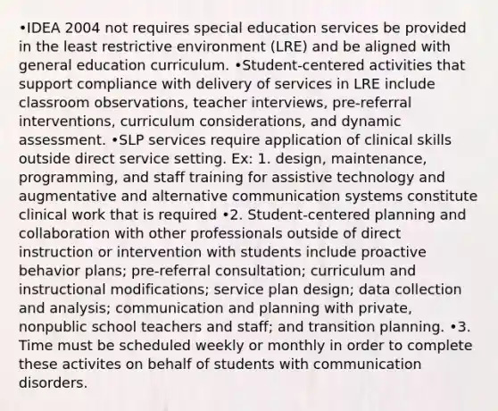 •IDEA 2004 not requires special education services be provided in the least restrictive environment (LRE) and be aligned with general education curriculum. •Student-centered activities that support compliance with delivery of services in LRE include classroom observations, teacher interviews, pre-referral interventions, curriculum considerations, and dynamic assessment. •SLP services require application of clinical skills outside direct service setting. Ex: 1. design, maintenance, programming, and staff training for assistive technology and augmentative and alternative communication systems constitute clinical work that is required •2. Student-centered planning and collaboration with other professionals outside of direct instruction or intervention with students include proactive behavior plans; pre-referral consultation; curriculum and instructional modifications; service plan design; data collection and analysis; communication and planning with private, nonpublic school teachers and staff; and transition planning. •3. Time must be scheduled weekly or monthly in order to complete these activites on behalf of students with communication disorders.