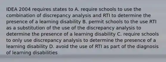 IDEA 2004 requires states to A. require schools to use the combination of discrepancy analysis and RTI to determine the presence of a learning disability B. permit schools to the use RTI as a substitution of the use of the discrepancy analysis to determine the presence of a learning disability C. require schools to only use discrepancy analysis to determine the presence of a learning disability D. avoid the use of RTI as part of the diagnosis of learning disabilities