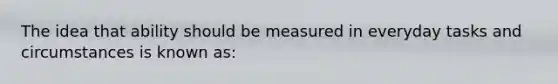 The idea that ability should be measured in everyday tasks and circumstances is known as: