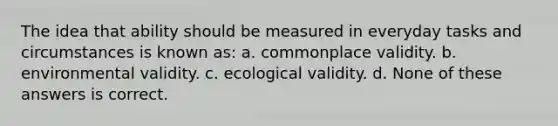 The idea that ability should be measured in everyday tasks and circumstances is known as: a. commonplace validity. b. environmental validity. c. ecological validity. d. None of these answers is correct.