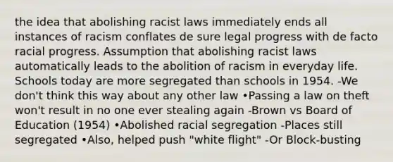 the idea that abolishing racist laws immediately ends all instances of racism conflates de sure legal progress with de facto racial progress. Assumption that abolishing racist laws automatically leads to the abolition of racism in everyday life. Schools today are more segregated than schools in 1954. -We don't think this way about any other law •Passing a law on theft won't result in no one ever stealing again -Brown vs Board of Education (1954) •Abolished racial segregation -Places still segregated •Also, helped push "white flight" -Or Block-busting