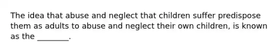 The idea that abuse and neglect that children suffer predispose them as adults to abuse and neglect their own children, is known as the ________.