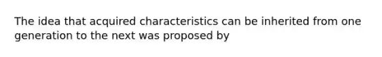 The idea that acquired characteristics can be inherited from one generation to the next was proposed by