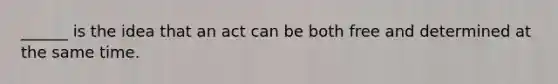 ______ is the idea that an act can be both free and determined at the same time.