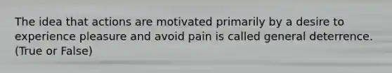 The idea that actions are motivated primarily by a desire to experience pleasure and avoid pain is called general deterrence. (True or False)